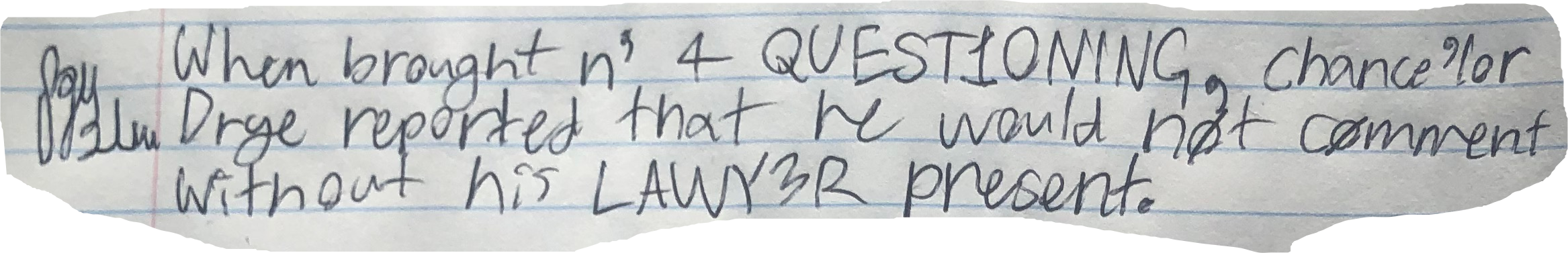 When brought n' 4 QUEST1ONING, chance'lor Drye reported that he would not comment without his LAWY3R present.