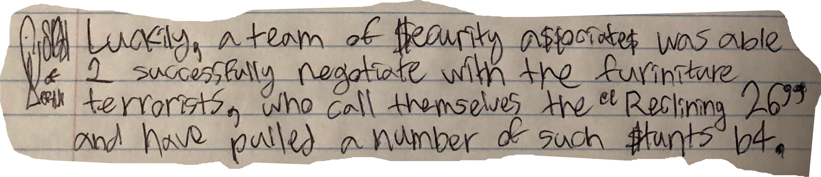 Luckily, a team of $ecurity a$$ociate$ was able 2 successfully negotiate with the furniture terrorists, who call themselves the "Reclining 26" and haave pulled a nummber of such $tunts b4.