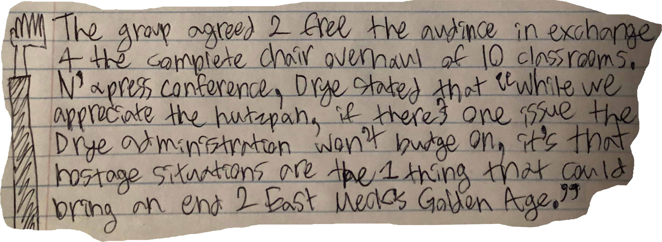 The group agreed 2 free the audince in exchange 4 the complete chair overhaul of 10 classrooms. N' a press conference, Drye stated that "while we appreciate the hutzpah, if there's one issue the Drye administration won't budge on, it's that hostage situations are the 1 thing that could bring an end 2 East Meck's Golden Age."