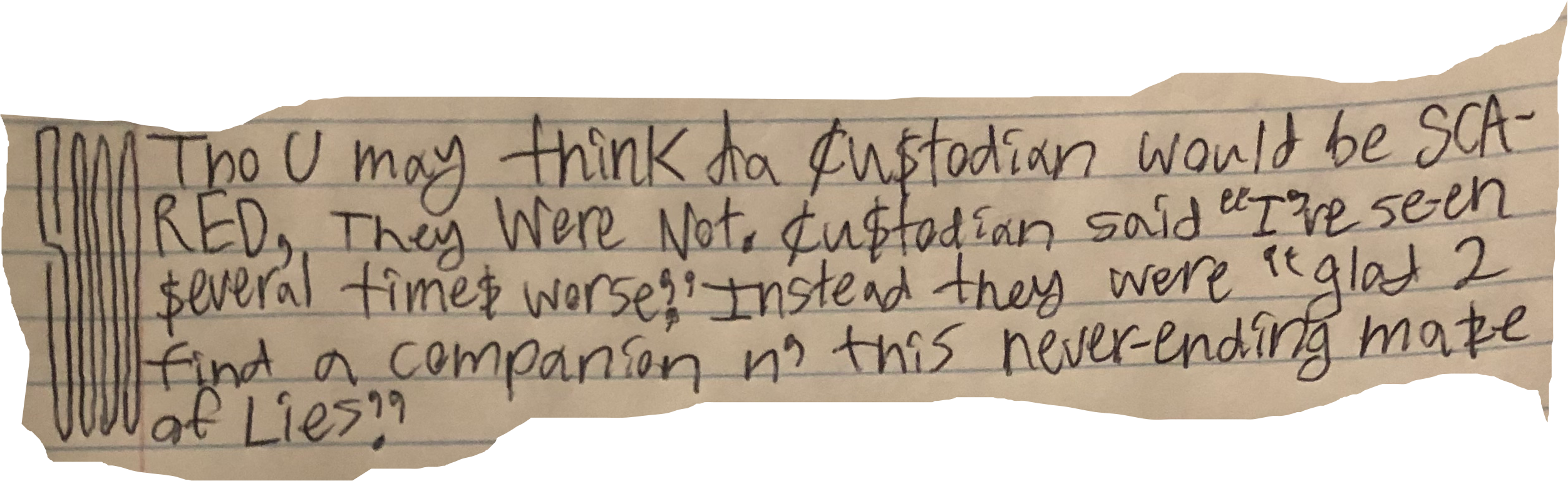 Tho U may think da cu$todian would be SCARED, they Were Not. Cu$todian said "I've seen $everal time$ worse." instead they were "glad 2 find a companion n' this never-ending maze of Lies."