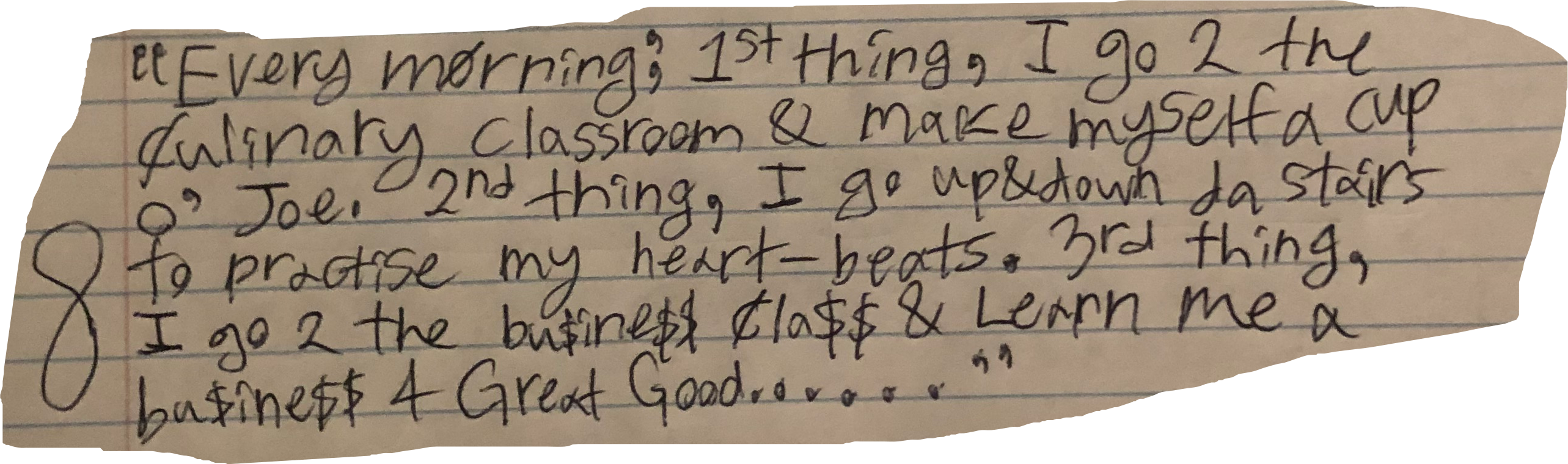 "Every morning', 1st thing, I go 2 the culinary classroom & make myself a cup o' Joe. 2nd thing, I go up&down da stairs to practise my heart-beats. 3rd thing, I go 2 the bu$ine$$ cla$$ & Learn me a bus$ine$$ 4 Great Good........"