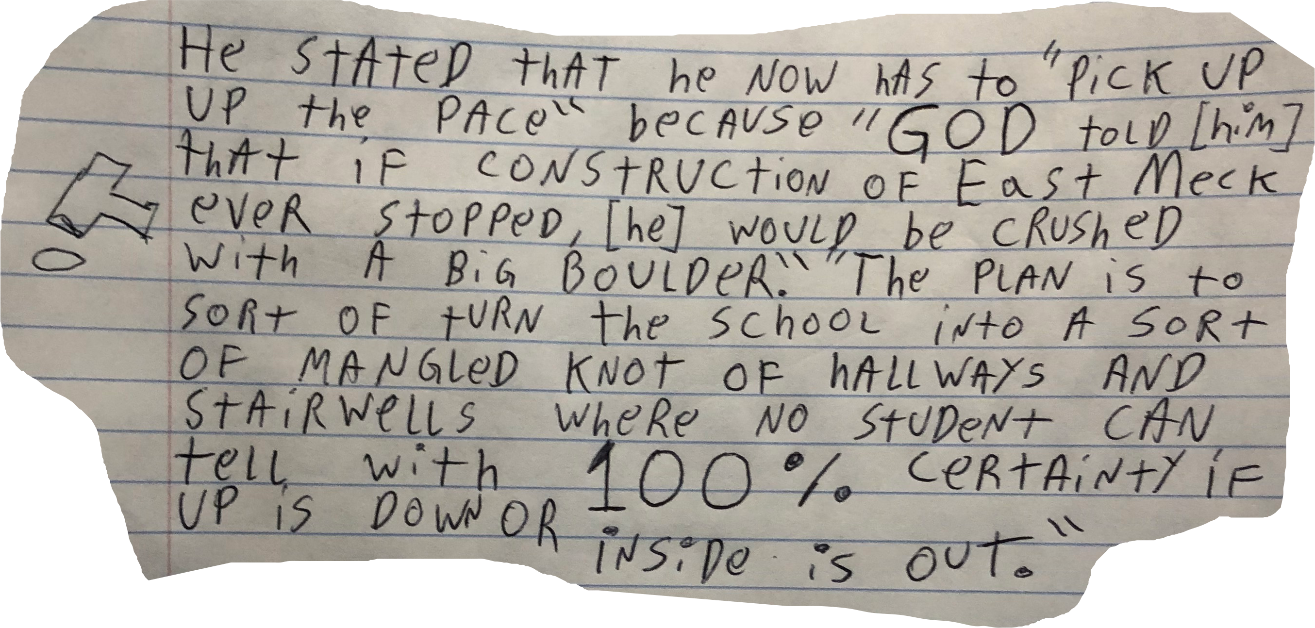 He stated that he now has to "pick up the pace&quot because "GOD told [him] that if construction of Eat Meck ever stopped, [he] would be crushed by a big boulder". "The plan is to sort of turn the school into a sort of mangled knot of hallways and stairwells where no student can ever tell with 100% certainty if up is own or if inside is out".