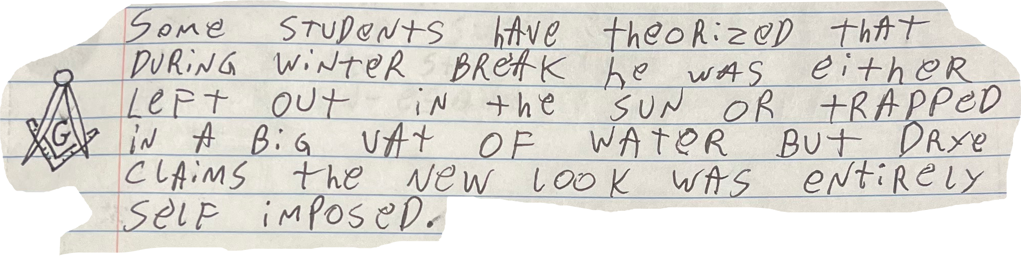 Some Students have theorized that during winter break he was either Left out in the sun or trapped in a big vat of water but drye claims the new Look was entirely self imposed.
