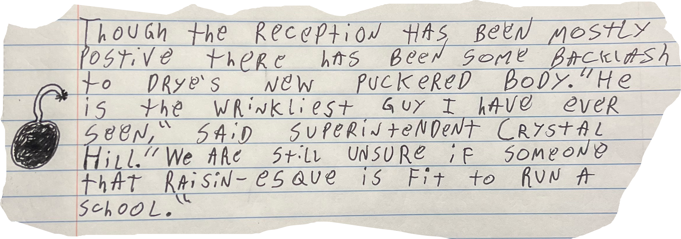 Though the Reception has been mostly positive there has been some backlash to Drye's new puckered Body. "He is the Wrinkliest guy I have ever seen," said superintendent Crystal Hill. "We are still unsure if someone that raisin-esque is Fit to Run A School."