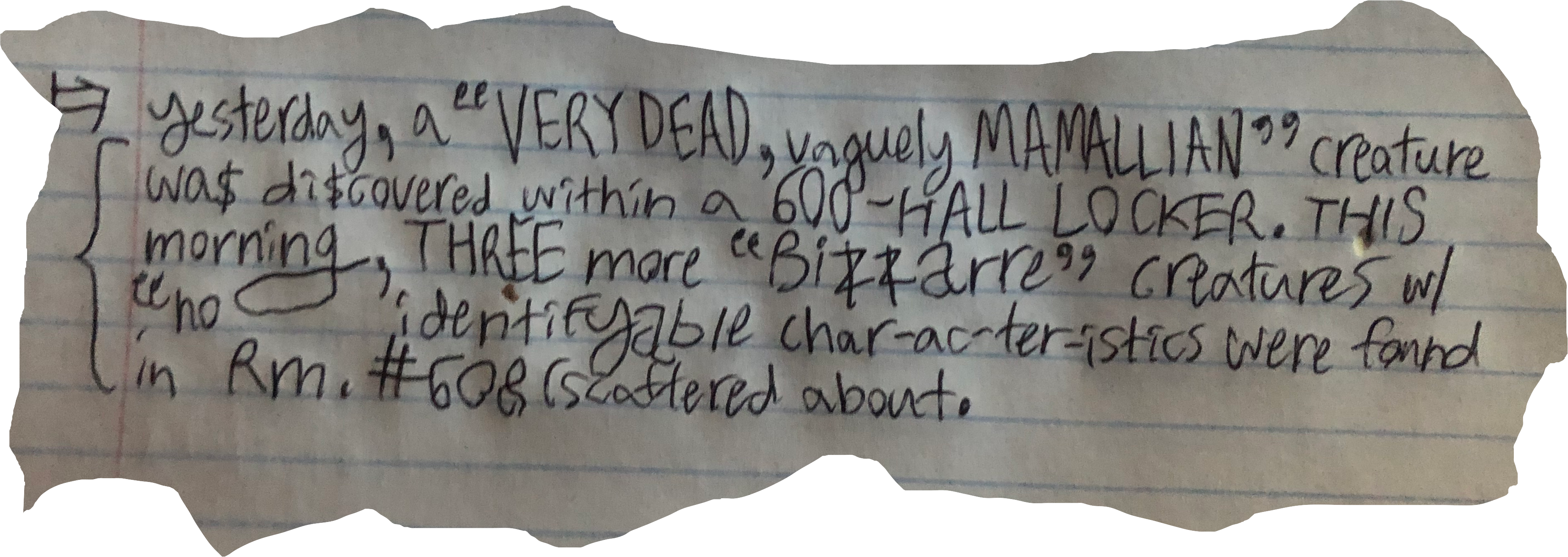 yesterday, a "VERY DEAD, vaguely MAMALLIAN" creature wa$ di$covered within a 600-HALL LOCKER. THIS morning, THREE more "Bizzarre" creatures w/ no identifyable char-ac-ter-istics were found in Rm. #608 (scattered about.