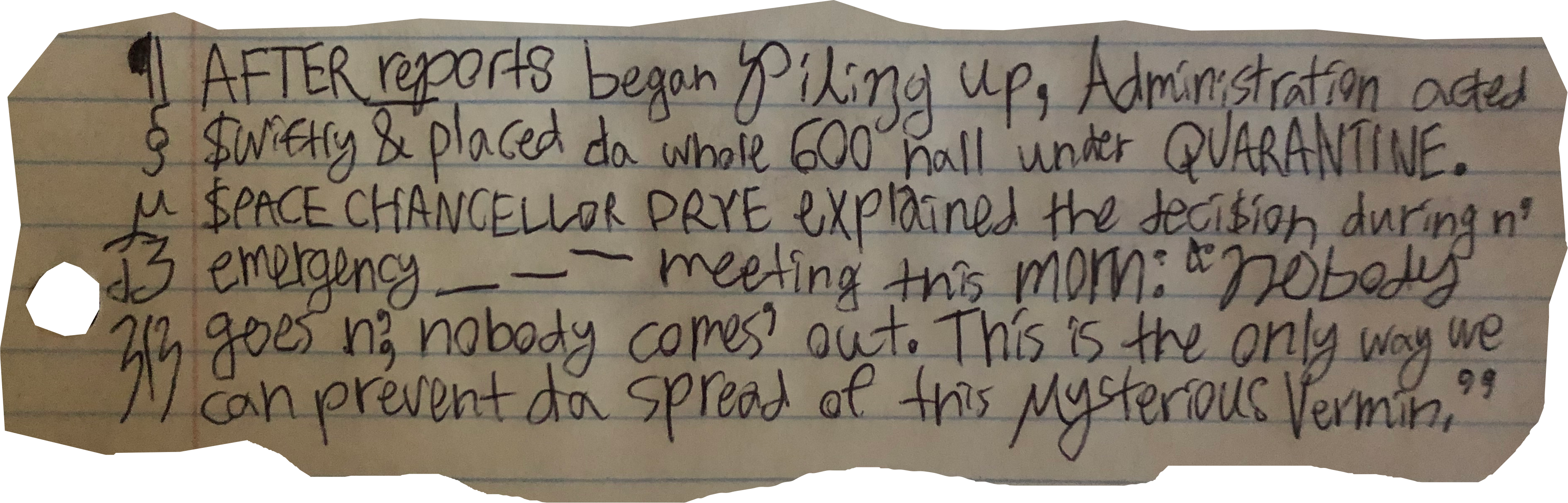 AFTER reports began piling up, Administration acted $wiftly & placed da whole 600 hall under QUARANTINE. $PACE CHANCELLOR DRYE explained the deci$ion during n' emergency meeting this morn: "nobody goes n', nobody comes' out. This is the only way we can prevent da spread of this mysterious Vermin."