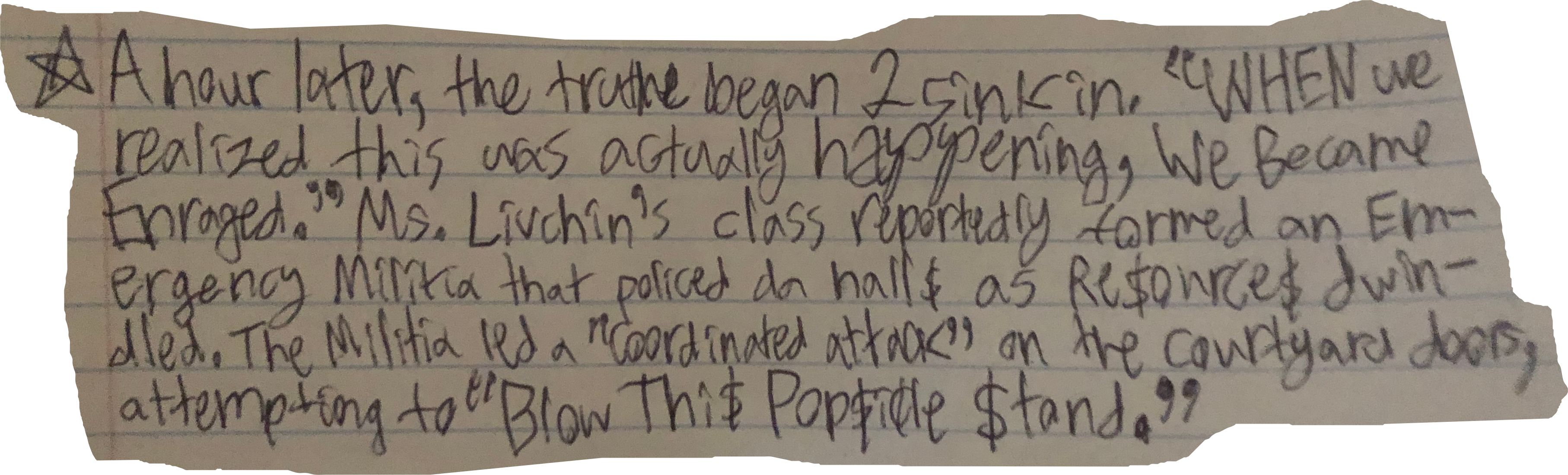 A hour later, the truthe began 2 sink in. "WHEN we realized this was actually happening, We Became Enraged." Ms. Livchin's class reportedly formed an Emergency Militia that policed da hall$ as Re$ource$ dwindled. The Militia led a "coordinated attack" on the courtyard doors, attempting to "Blow Thi$ Pop$icle $tand."