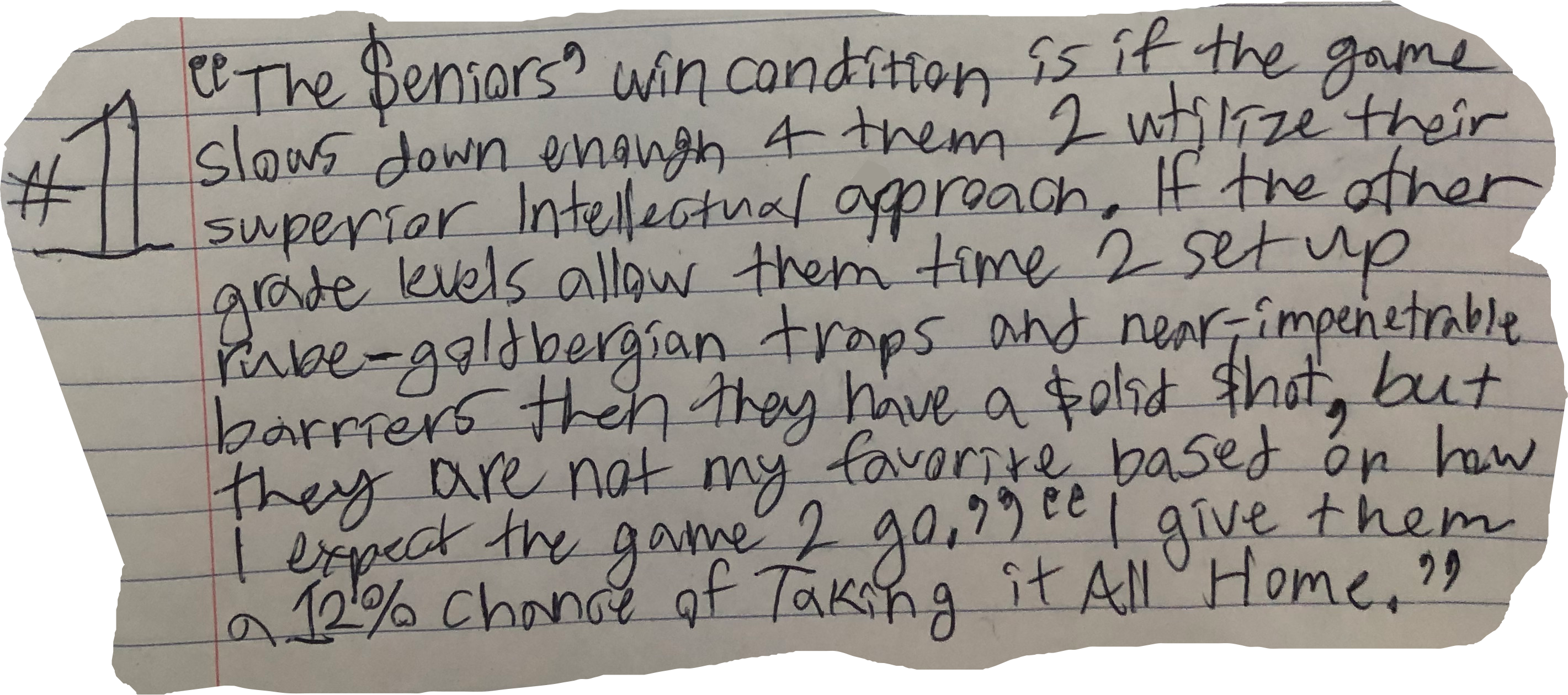 "The $eniors' win condition is if the game slows down enough 4 them 2 utilize their superior Intellectual approach. If the other grade levels allow them time 2 set up rube-goldbergian traps and near-impenetrable barriers then they have a $olid $hot, but they are not my favorite based on how I expect the game 2 go." "I give them a 12% chance of Taking it All Home."