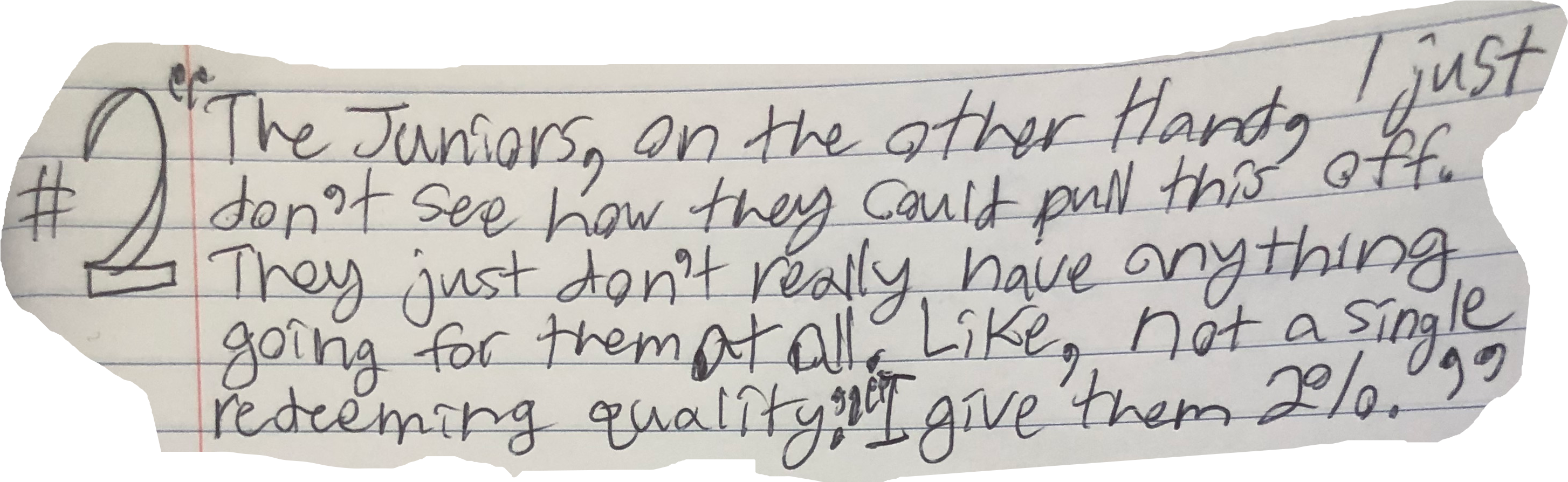 "The Juniors, on the other Hand, I just don't see how they could pull this off. They just don't really have anything goin for them at all. Like, not a single redeeming quality." "I give them 2%."