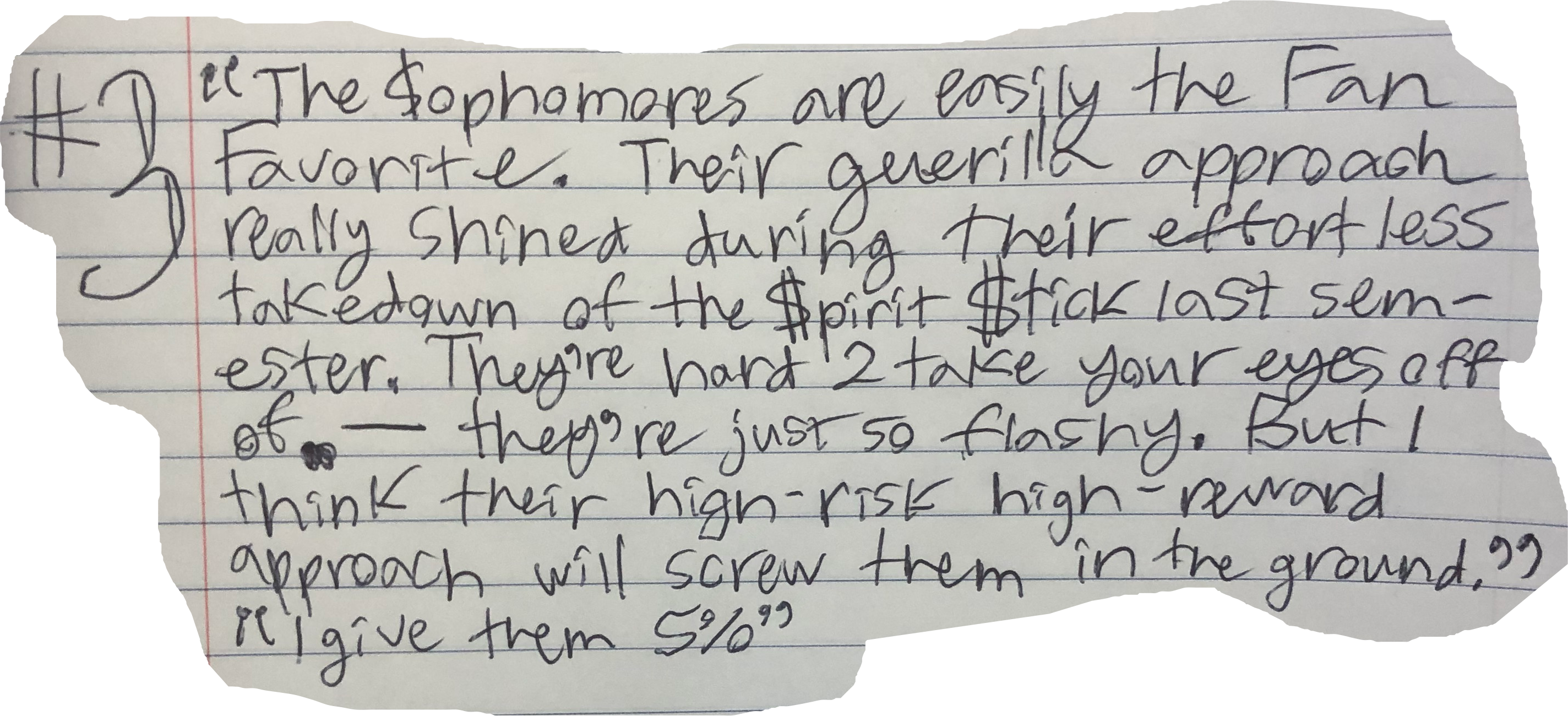 The $ophomores are easily the Fan Favorite. Their guerilla approach really shined during their effort less takedown of the $pirit $tick last semester. They're hard 2 take your eyes off of &mdash; they're just so flashy. But I think their high-risk high-reward approach will screw them in the ground." "I give them 5%"