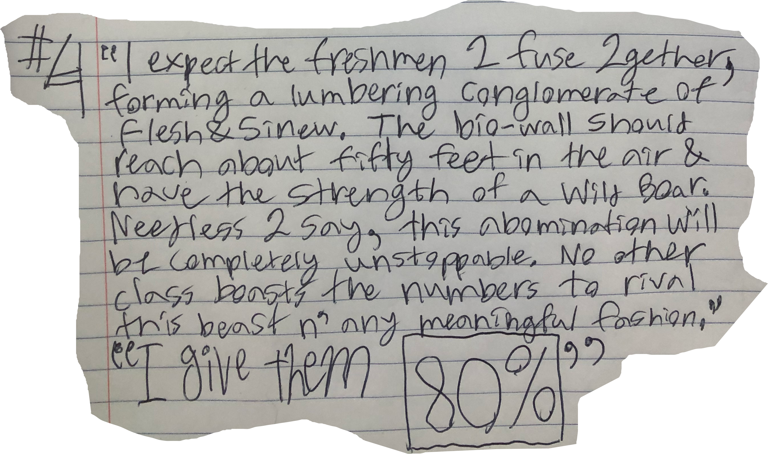 I expect the freshmen 2 fuse 2gether, forming a lumbering conglomerate of Flesh&Sinew. The bio-wall should reach about fifty feet in the air & have the strength of a Wild Boar. Needless 2 say, this abomination will be completely unstoppable. No other class boasts the numbers to rival this beast n' any meaningful fashion." "I give them 80%"