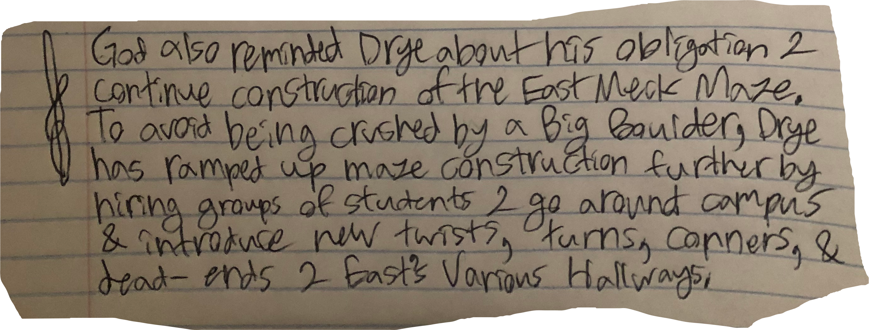 God also reminded Drye about his obligation 2 continue construction of the East Meck Maze. To avoid being crushed by a Big Boulder, Drye has ramped up maze construction further by hiring groups of students 2 go around campus & introduce new twists, turns, corners, & dead-ends 2 East's Various Hallways.