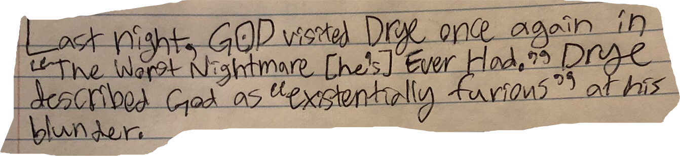 Last night, GOD visited Drye once again in "The Worst Nightmare [he's] Ever Had." Drye described God as "existentially furious" at his blunder.