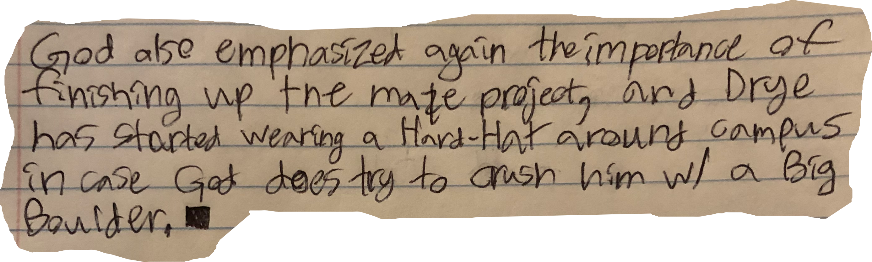 God also emphasized again the importance of finishing up the maze project, and Drye has started wearing a Hard-Hat around campus in case God does try to crush him w/ a Big Boulder.