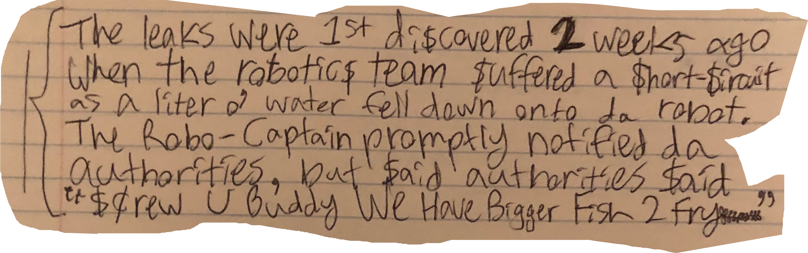 The leaks were 1st di$covered 2 week ago when the robotic$ team $uffered a $hort-$ircuit as a liter o' water fell down onto da robot. The Robo-Captain prompptly notified da authorities, but $aid authorities $aid "$crew U Buddy We Have Bigger Fish 2 Fry"
